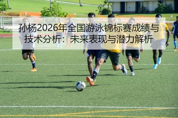 孙杨2026年全国游泳锦标赛成绩与技术分析：未来表现与潜力解析